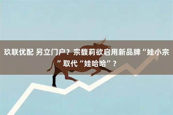 玖联优配 另立门户？宗馥莉欲启用新品牌“娃小宗”取代“娃哈哈”？