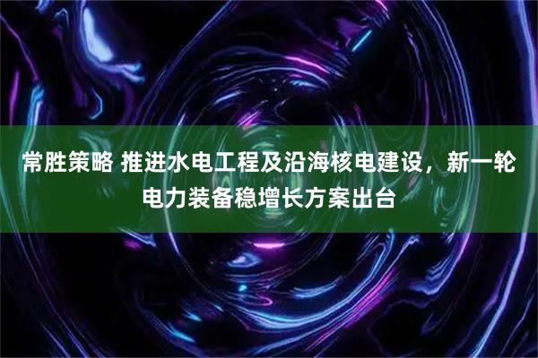 常胜策略 推进水电工程及沿海核电建设，新一轮电力装备稳增长方案出台