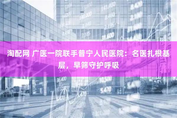 淘配网 广医一院联手普宁人民医院：名医扎根基层，早筛守护呼吸