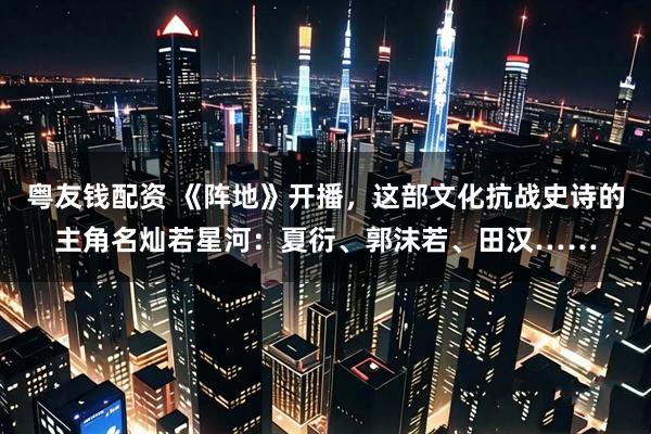 粤友钱配资 《阵地》开播，这部文化抗战史诗的主角名灿若星河：夏衍、郭沫若、田汉……
