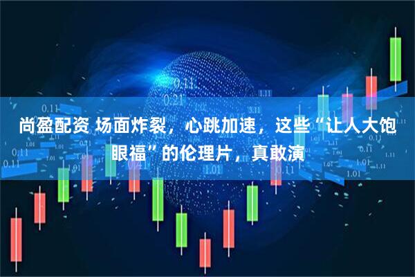 尚盈配资 场面炸裂，心跳加速，这些“让人大饱眼福”的伦理片，真敢演