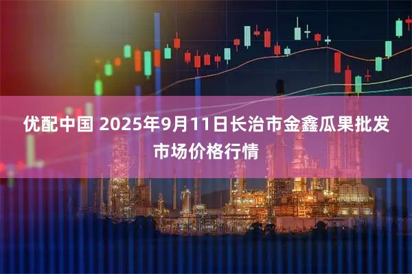 优配中国 2025年9月11日长治市金鑫瓜果批发市场价格行情