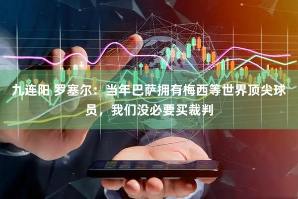 九连阳 罗塞尔：当年巴萨拥有梅西等世界顶尖球员，我们没必要买裁判