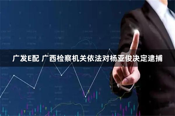 广发E配 广西检察机关依法对杨亚俊决定逮捕